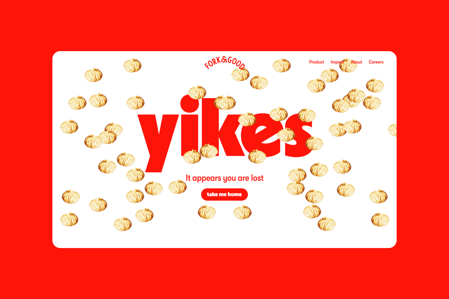 The 404 error page for the Fork &amp; Good website against a bright red background. Tan dumplings are scattered across the page, as if raining from the top of the screen. Bright red text reads &quot;yikes,&quot; and &quot;it appears you are lost.&quot; A button reads &quot;Take me home.&quot;